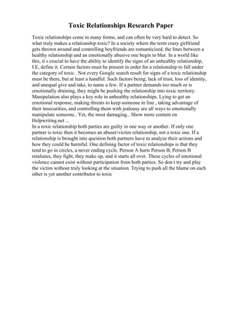 Toxic Relationships Research Paper
Toxic relationships come in many forms, and can often be very hard to detect. So
what truly makes a relationship toxic? In a society where the term crazy girlfriend
gets thrown around and controlling boyfriends are romanticized, the lines between a
healthy relationship and an emotionally abusive one begin to blur. In a world like
this, it s crucial to have the ability to identify the signs of an unhealthy relationship,
I.E, define it. Certain factors must be present in order for a relationship to fall under
the category of toxic . Not every Google search result for signs of a toxic relationship
must be there, but at least a handful. Such factors being; lack of trust, loss of identity,
and unequal give and take, to name a few. If a partner demands too much or is
emotionally draining, they might be pushing the relationship into toxic territory.
Manipulation also plays a key role in unhealthy relationships. Lying to get an
emotional response, making threats to keep someone in line , taking advantage of
their insecurities, and controlling them with jealousy are all ways to emotionally
manipulate someone.. Yet, the most damaging... Show more content on
Helpwriting.net ...
In a toxic relationship both parties are guilty in one way or another. If only one
partner is toxic then it becomes an abuser/victim relationship, not a toxic one. If a
relationship is brought into question both partners have to analyze their actions and
how they could be harmful. One defining factor of toxic relationships is that they
tend to go in circles, a never ending cycle. Person A hurts Person B, Person B
retaliates, they fight, they make up, and it starts all over. These cycles of emotional
violence cannot exist without participation from both parties. So don t try and play
the victim without truly looking at the situation. Trying to push all the blame on each
other is yet another contributor to toxic
 