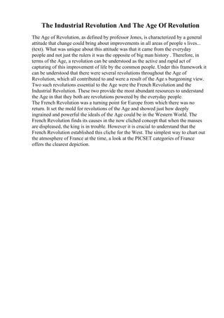 The Industrial Revolution And The Age Of Revolution
The Age of Revolution, as defined by professor Jones, is characterized by a general
attitude that change could bring about improvements in all areas of people s lives...
(text). What was unique about this attitude was that it came from the everyday
people and not just the rulers it was the opposite of big man history . Therefore, in
terms of the Age, a revolution can be understood as the active and rapid act of
capturing of this improvement of life by the common people. Under this framework it
can be understood that there were several revolutions throughout the Age of
Revolution, which all contributed to and were a result of the Age s burgeoning view.
Two such revolutions essential to the Age were the French Revolution and the
Industrial Revolution. These two provide the most abundant resources to understand
the Age in that they both are revolutions powered by the everyday people.
The French Revolution was a turning point for Europe from which there was no
return. It set the mold for revolutions of the Age and showed just how deeply
ingrained and powerful the ideals of the Age could be in the Western World. The
French Revolution finds its causes in the now cliched concept that when the masses
are displeased, the king is in trouble. However it is crucial to understand that the
French Revolution established this cliche for the West. The simplest way to chart out
the atmosphere of France at the time, a look at the PICSET categories of France
offers the clearest depiction.
 