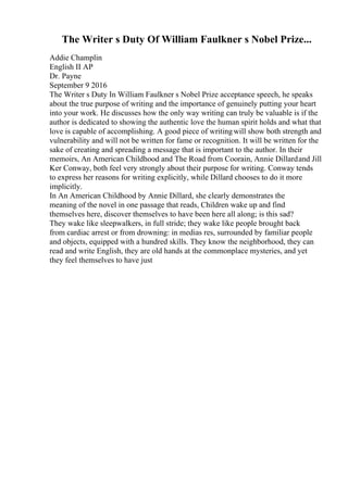 The Writer s Duty Of William Faulkner s Nobel Prize...
Addie Champlin
English II AP
Dr. Payne
September 9 2016
The Writer s Duty In William Faulkner s Nobel Prize acceptance speech, he speaks
about the true purpose of writing and the importance of genuinely putting your heart
into your work. He discusses how the only way writing can truly be valuable is if the
author is dedicated to showing the authentic love the human spirit holds and what that
love is capable of accomplishing. A good piece of writingwill show both strength and
vulnerability and will not be written for fame or recognition. It will be written for the
sake of creating and spreading a message that is important to the author. In their
memoirs, An American Childhood and The Road from Coorain, Annie Dillardand Jill
Ker Conway, both feel very strongly about their purpose for writing. Conway tends
to express her reasons for writing explicitly, while Dillard chooses to do it more
implicitly.
In An American Childhood by Annie Dillard, she clearly demonstrates the
meaning of the novel in one passage that reads, Children wake up and find
themselves here, discover themselves to have been here all along; is this sad?
They wake like sleepwalkers, in full stride; they wake like people brought back
from cardiac arrest or from drowning: in medias res, surrounded by familiar people
and objects, equipped with a hundred skills. They know the neighborhood, they can
read and write English, they are old hands at the commonplace mysteries, and yet
they feel themselves to have just
 