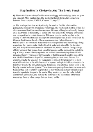 Stepfamilies In Cinderella And The Brady Bunch
Q: There are all types of stepfamilies some are happy and satisfying, some are grim
and stressful. Most stepfamilies, like most other family forms, fall somewhere
between these extremes. FATRA, Chapter 22, page 357
A: The readings form this week primarily focused on familial relationships,
particularly dealing with divorce and remarriage. The reaction of children within the
aforementioned families was also examined. Divorce, although traditionally thought
of as a detriment to the quality of family life, was found to be perfectly appropriate
and even positive in certain instances. This same concept can be applied to the
quality of life within families dealing with remarriage as well. It also focused on the
idea that families that faced ... Show more content on Helpwriting.net ...
On one end of the spectrum, there is the wicked stepmother and stepsiblings, doing
everything they can to make Cinderella s life awful and miserable. On the other
end, the Brady Bunch encompasses an idea of the perfect, blended family; always
able to work out their issues, learn valuable lessons, and be happy at the end of the
day. Clearly, neither of these symbols are realistic to the everyday divorced and
remarried family. The issue with Cinderella is that the research used to support the
real life likelihood is too simplified, not taking into account other factors. For
example, maybe the tendency for stepparents to provide fewer resources to their
stepchildren is due to the added on need to support biological children elsewhere. In
the Brady Bunch, the new, challenging dimensions of a reformed family seem to be
largely avoided and even ignored. These inaccurate portrayals motivate their research
because they seek to explore stepfamilies as they really are and delve much deeper
than the superficial images in the media. They want to get past the early, deficit
comparison approaches, and explore the histories of the individuals rather than
comparing them to other groups that are simply unlike
 