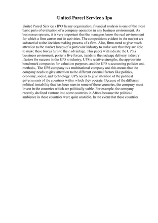 United Parcel Service s Ipo
United Parcel Service s IPO In any organization, financial analysis is one of the most
basic parts of evaluation of a company operation in any business environment. As
businesses operate, it is very important that the managers know the real environment
for which a firm carries out its activities. The competitions evident in the market are
substantial to the decision making process of a firm. Also, firms need to give much
attention to the market forces of a particular industry to make sure that they are able
to make these forces turn to their advantage. This paper will indicate the UPS s
bussiness enviroment, porter s five forces, trends in the package delivery industry
,factors for success in the UPS s industry, UPS s relative strengths, the appropriate
benchmark companies for valuation purposes, and the UPS s accounting policies and
methods,. The UPS company is a multinational company and this means that the
company needs to give attention to the different external factors like politics,
economy, social, and technology. UPS needs to give attention of the political
governments of the countries within which they operate. Because of the different
political instability that has been seen in some of these countries, the company must
invest in the countries which are politically stable. For example, the company
recently declined venture into some countries in Africa because the political
ambience in these countries were quite unstable. In the event that these countries
 
