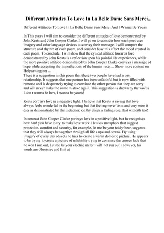 Different Attitudes To Love In La Belle Dame Sans Merci...
Different Attitudes To Love In La Belle Dame Sans Merci And I Wanna Be Yours
In This essay I will aim to consider the different attitudes of love demonstrated by
John Keats and John Cooper Clarke. I will go on to consider how each poet uses
imagery and other language devices to convey their message. I will compare the
structure and rhythm of each poem, and consider how this affect the mood created in
each poem. To conclude, I will show that the cynical attitude towards love
demonstrated by John Keats is a reflection upon his painful life experiences, while
the more positive attitude demonstrated by John Cooper Clarke conveys a message of
hope while accepting the imperfections of the human race. ... Show more content on
Helpwriting.net ...
There is a suggestion in this poem that these two people have had a past
relationship. It suggests that one partner has been unfaithful but is now filled with
remorse and is desperately trying to convince the other person that they are sorry
and will never make the same mistake again. This suggestion is shown by the words
I don t wanna be hers, I wanna be yours!
Keats portrays love in a negative light. I believe that Keats is saying that love
always feels wonderful in the beginning but that feeling never lasts and very soon it
dies as demonstrated by the metaphor; on thy cheek a fading rose, fast witherth too!
In contrast John Cooper Clarke portrays love in a positive light, but he recognises
how hard you have to try to make love work. He uses metaphors that suggest
protection, comfort and security, for example, let me be your teddy bear, suggests
that they will always be together through all life s ups and downs. By using
imagery of every day objects he tries to create a warm domestic picture. He appears
to be trying to create a picture of reliability trying to convince the unseen lady that
he won t run out, Let me be your electric meter I will not run out. However, his
words are obsessive and hint at
 