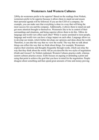 Westerners And Western Cultures
2)Why do westerners prefer to be superior? Based on the readings from Nisbett,
westerners prefer to be superior because it allows them to stand out and ensure
their personal agenda will be followed. If you are the CEO of a company, for
example, you can make sure that everything is done in a way that will bring the
most success for you and the company. Additionally, it allows them to stand out and
get more attention brought to themselves. Westerners like to be in control of their
surroundings and situations, and being superior allows them to do this. 3)How do
language and world view affect each other? While it seems unrelated to most people,
language and world view can have a large impact on each other. Language allows us
to develop our minds, which further develops our opinions and ideas about the world.
Therefore, it can alter the way that we view the world. The way that we talk about
things can reflect the way that we think about things. For example, Westerners
express their emotions and thoughts frequently through words, which can relay the
way that they think about the world. 4)Can you describe the two styles of negotiation
(Erabi and Awase)? As Nisbett explained, Western Cultures practice erabi, whereas
eastern cultures practice awase. Erabi focuses on arguing or defending a point and
using that point to achieve the goal that you have in mind for the negotiation. People
disagree about something and then spend great amounts of time and money proving
 