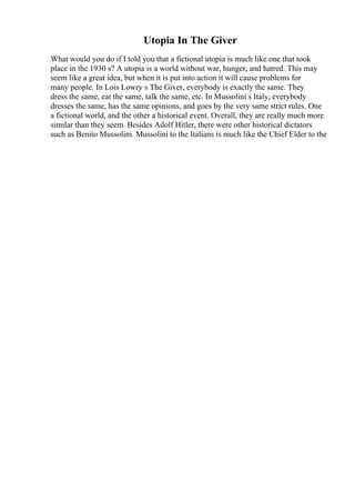 Utopia In The Giver
What would you do if I told you that a fictional utopia is much like one that took
place in the 1930 s? A utopia is a world without war, hunger, and hatred. This may
seem like a great idea, but when it is put into action it will cause problems for
many people. In Lois Lowry s The Giver, everybody is exactly the same. They
dress the same, eat the same, talk the same, etc. In Mussolini s Italy, everybody
dresses the same, has the same opinions, and goes by the very same strict rules. One
a fictional world, and the other a historical event. Overall, they are really much more
similar than they seem. Besides Adolf Hitler, there were other historical dictators
such as Benito Mussolini. Mussolini to the Italians is much like the Chief Elder to the
 