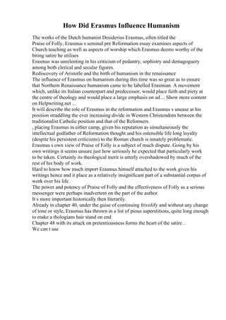 How Did Erasmus Influence Humanism
The works of the Dutch humanist Desiderius Erasmus, often titled the
Praise of Folly, Erasmus s seminal pre Reformation essay examines aspects of
Church teaching as well as aspects of worship which Erasmus deems worthy of the
biting satire he utilises
Erasmus was unrelenting in his criticism of pedantry, sophistry and demagoguery
among both clerical and secular figures.
Rediscovery of Aristotle and the birth of humanism in the renaissance
The influence of Erasmus on humanism during this time was so great as to ensure
that Northern Renaissance humanism came to be labelled Erasmian. A movement
which, unlike its Italian counterpart and predecessor, would place faith and piety at
the centre of theology and would place a large emphasis on ad ... Show more content
on Helpwriting.net ...
It will describe the role of Erasmus in the reformation and Erasmus s unease at his
position straddling the ever increasing divide in Western Christendom between the
traditionalist Catholic position and that of the Reformers.
, placing Erasmus in either camp, given his reputation as simultaneously the
intellectual godfather of Reformation thought and his ostensible life long loyalty
(despite his persistent criticisms) to the Roman church is innately problematic.
Erasmus s own view of Praise of Folly is a subject of much dispute. Going by his
own writings it seems unsure just how seriously he expected that particularly work
to be taken. Certainly its theological merit is utterly overshadowed by much of the
rest of his body of work.
Hard to know how much import Erasmus himself attached to the work given his
writings hence and it place as a relatively insignificant part of a substantial corpus of
work over his life.
The power and potency of Praise of Folly and the effectiveness of Folly as a serious
messenger were perhaps inadvertent on the part of the author.
It s more important historically then literarily.
Already in chapter 40, under the guise of continuing frivolify and without any change
of tone or style, Erasmus has thrown in a list of pious superstitions, quite long enough
to make a thologians hair stand on end
Chapter 48 with its attack on pretentiousness forms the heart of the satire .
We can t use
 
