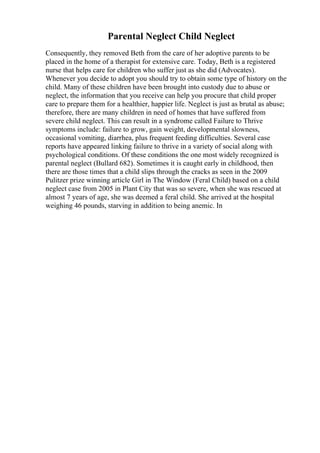 Parental Neglect Child Neglect
Consequently, they removed Beth from the care of her adoptive parents to be
placed in the home of a therapist for extensive care. Today, Beth is a registered
nurse that helps care for children who suffer just as she did (Advocates).
Whenever you decide to adopt you should try to obtain some type of history on the
child. Many of these children have been brought into custody due to abuse or
neglect, the information that you receive can help you procure that child proper
care to prepare them for a healthier, happier life. Neglect is just as brutal as abuse;
therefore, there are many children in need of homes that have suffered from
severe child neglect. This can result in a syndrome called Failure to Thrive
symptoms include: failure to grow, gain weight, developmental slowness,
occasional vomiting, diarrhea, plus frequent feeding difficulties. Several case
reports have appeared linking failure to thrive in a variety of social along with
psychological conditions. Of these conditions the one most widely recognized is
parental neglect (Bullard 682). Sometimes it is caught early in childhood, then
there are those times that a child slips through the cracks as seen in the 2009
Pulitzer prize winning article Girl in The Window (Feral Child) based on a child
neglect case from 2005 in Plant City that was so severe, when she was rescued at
almost 7 years of age, she was deemed a feral child. She arrived at the hospital
weighing 46 pounds, starving in addition to being anemic. In
 