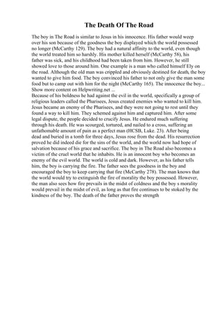 The Death Of The Road
The boy in The Road is similar to Jesus in his innocence. His father would weep
over his son because of the goodness the boy displayed which the world possessed
no longer (McCarthy 129). The boy had a natural affinity to the world, even though
the world treated him so harshly. His mother killed herself (McCarthy 58), his
father was sick, and his childhood had been taken from him. However, he still
showed love to those around him. One example is a man who called himself Ely on
the road. Although the old man was crippled and obviously destined for death, the boy
wanted to give him food. The boy convinced his father to not only give the man some
food but to camp out with him for the night (McCarthy 165). The innocence the boy...
Show more content on Helpwriting.net ...
Because of his boldness he had against the evil in the world, specifically a group of
religious leaders called the Pharisees, Jesus created enemies who wanted to kill him.
Jesus became an enemy of the Pharisees, and they were not going to rest until they
found a way to kill him. They schemed against him and captured him. After some
legal dispute, the people decided to crucify Jesus. He endured much suffering
through his death. He was scourged, tortured, and nailed to a cross, suffering an
unfathomable amount of pain as a perfect man (HCSB, Luke. 23). After being
dead and buried in a tomb for three days, Jesus rose from the dead. His resurrection
proved he did indeed die for the sins of the world, and the world now had hope of
salvation because of his grace and sacrifice. The boy in The Road also becomes a
victim of the cruel world that he inhabits. He is an innocent boy who becomes an
enemy of the evil world. The world is cold and dark. However, as his father tells
him, the boy is carrying the fire. The father sees the goodness in the boy and
encouraged the boy to keep carrying that fire (McCarthy 278). The man knows that
the world would try to extinguish the fire of morality the boy possessed. However,
the man also sees how fire prevails in the midst of coldness and the boy s morality
would prevail in the midst of evil, as long as that fire continues to be stoked by the
kindness of the boy. The death of the father proves the strength
 
