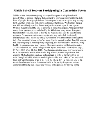Middle School Students Participating In Competitive Sports
Middle school students competing in competitive sports is a highly debated
issue.If I had to choose, I believe that competitive sports are important to the daily
lives of people. Some people believe that competitive sports is a good way to bring
forth your full effort into both sports and many other things. While others believe
that kids shouldn t jeopardize themselves just because of a practice or a game.
Overall, students should be able to compete in competitive sports. One reason that
competitive sports are extremely healthy for kids is that study shows that sports
teach kids to be leaders, learn to play by the rules and also that it s okay to make
mistakes. For example, when someone starts to play basketball but is totally
inexperienced while others are totally experienced, it will teach them to bring their
full effort to not fall behind on his/her team. Also in sports it teaches them life lessons
that they are going to be using every single day, like how to control emotions, being
healthy is important, and many more.... Show more content on Helpwriting.net ...
21 Life Lessons Kids Learn Through Youth Sports. Basketball For Coaches. N.p.,
07 Nov. 2015. Web. 12 Apr. 2017.) Another reason is that since everyone wants to
be at the top or the best in other words, they want to practice to get better. For
example Michael Jordan practiced and practiced in order to be the best but he
went through a lot like when he was in highschool he was kicked off his basketball
team and went home and cried in his room the whole day. He was only able to be
the the best because he was determined to be in the varsity league and he was
embarrassed that he didn t make and because of his passion for playing on the
 