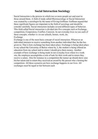 Social Interaction Sociology
Social Interaction is the process in which two or more people act and react to
those around them. A field of study called Microsociology or Social Interaction
was created by a sociologist by the name of Erving Goffman. Goffman argued that
these significant figures are important in the field of sociology and should be
consider carefully. Social interaction includes several different types of behavior.
This field called Social interaction is divided into five concepts such as Exchange,
competition, Cooperation, Conflict, Coercion. In our everyday lives we use each of
these concepts, whether it s in our schools, homes, work, etc.
Exchange
Exchange is one of the most basic concept of social interaction. Whenever an
individual interacts to receive something from another individual that, he/she has
given to; That is how exchange has been taken place. Exchange is being taken place
in my school the University of Belize where by, I, the student is being offered an
education from my school and in return I should give them money. Another
example of how exchange is being made in our everyday lives where in a work
site, the employee accomplishes a role of task for their work and in return they
receive a salary. Also for instance in a competition the runner up should show case
his/her talent and in return they received an award by the person who s hosting the
competition. All these scenarios are how exchange happens in our lives. All
exchanges must be equal or fair between each
 