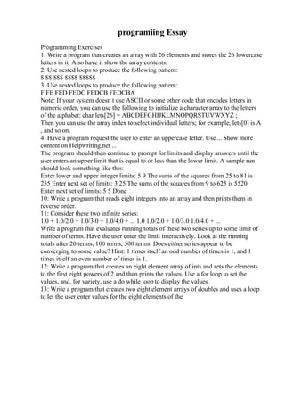 programiing Essay
Programming Exercises
1: Write a program that creates an array with 26 elements and stores the 26 lowercase
letters in it. Also have it show the array contents.
2: Use nested loops to produce the following pattern:
$ $$ $$$ $$$$ $$$$$
3: Use nested loops to produce the following pattern:
F FE FED FEDC FEDCB FEDCBA
Note: If your system doesn t use ASCII or some other code that encodes letters in
numeric order, you can use the following to initialize a character array to the letters
of the alphabet: char lets[26] = ABCDEFGHIJKLMNOPQRSTUVWXYZ ;
Then you can use the array index to select individual letters; for example, lets[0] is A
, and so on.
4: Have a program request the user to enter an uppercase letter. Use ... Show more
content on Helpwriting.net ...
The program should then continue to prompt for limits and display answers until the
user enters an upper limit that is equal to or less than the lower limit. A sample run
should look something like this:
Enter lower and upper integer limits: 5 9 The sums of the squares from 25 to 81 is
255 Enter next set of limits: 3 25 The sums of the squares from 9 to 625 is 5520
Enter next set of limits: 5 5 Done
10: Write a program that reads eight integers into an array and then prints them in
reverse order.
11: Consider these two infinite series:
1.0 + 1.0/2.0 + 1.0/3.0 + 1.0/4.0 + ... 1.0 1.0/2.0 + 1.0/3.0 1.0/4.0 + ...
Write a program that evaluates running totals of these two series up to some limit of
number of terms. Have the user enter the limit interactively. Look at the running
totals after 20 terms, 100 terms, 500 terms. Does either series appear to be
converging to some value? Hint: 1 times itself an odd number of times is 1, and 1
times itself an even number of times is 1.
12: Write a program that creates an eight element array of ints and sets the elements
to the first eight powers of 2 and then prints the values. Use a for loop to set the
values, and, for variety, use a do while loop to display the values.
13: Write a program that creates two eight element arrays of doubles and uses a loop
to let the user enter values for the eight elements of the
 