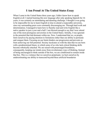 I Am Proud At The United States Essay
When I came to the United States three years ago, I didn t know how to speak
English at all. I started learning this new language after only speaking Spanish for 16
years; it was certainly an intimidating and daunting challenge. I thought it was going
to be impossible for me to learn English in time to attend a respectable university,
since my surrounding peers were constantly discouraging me. Through hard work and
determination, I managed to learn how to fluently read and write English like a
native speaker in just a year and a half. I am blessed enough to say that I now attend
one of the most prestigious universities in the United States. Initially, I was ignorant
to the potential that laid dormant within me. Now, I understand that we, as people,
limit ourselves by paying attention to limitations rather than our ability to permeate
and conquer them. Focusing on our limits hinders our progression and prevents us
from achieving our full potential. Society inculcates us with the idea that we are born
with a predetermined future, to which some of us who lack critical thinking skills
become robotically attached. We are raised with prearranged boundaries,
consequently, keeping our minds away from revolutionary ways of thinking. Instead
of being encouraged to think outside of the box, we are conditioned to remain inside
that box. This is a violence that we ourselves perpetuate; we hurt ourselves by
underestimating our ability to transcend beyond these artificial boundaries
 