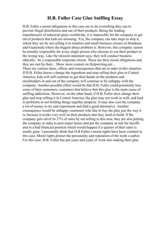 H.B. Fuller Case Glue Sniffing Essay
H.B. Fuller s moral obligations in this case are to do everything they can to
prevent illegal distribution and use of their products. Being the leading
manufacturer of industrial glues worldwide, it is impossible for the company to get
rid of products that kids are misusing. Yes, the company can take steps to stop it,
which they are by not selling it to retailors and small business owners in Honduras
and Guatemala where the biggest abuse problem is. However, this company cannot
be morally responsible for every single person who chooses to use their product in
the wrong way. Like the mission statement says, they will conduct business
ethically...be a responsible corporate citizen. These are their moral obligations and
they are met by their... Show more content on Helpwriting.net ...
There are various ideas, effects and consequences that are at stake in this situation.
If H.B. Fuller doesn t change the ingredient and stop selling their glue to Central
America, kids will still continue to get their hands on the products and
stockholders in and out of the company will continue to be unhappy with the
company. Another possible effect would be that H.B. Fuller could potentially lose
some of their customers; customers that believe that this glue is the main cause of
sniffing addictions. However, on the other hand, if H.B. Fuller does change their
glue and stop selling it in Central America, the glue may not work as well, and lead
to problems in not holding things together properly. It may also cost the company
a lot of money to try and experiment and find a good alternative. Another
consequence would be unhappy customers who like to buy the glue just the way it
is, because it works very well on their products that they need to build. If the
company gets rid of its 27% of sales by not selling to this area, they are also putting
the company at stake to post major losses and put the company at risk for layoffs
and in a bad financial position which would happen if a quarter of their sales is
totally gone. I personally think that H.B Fuller s moral rights have been violated in
this case. Moral rights protect the personality and reputation of the work s author.
For this case, H.B. Fuller has put years and years of work into making their glue
 