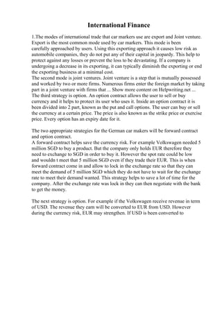 International Finance
1.The modes of international trade that car markers use are export and Joint venture.
Export is the most common mode used by car markers. This mode is been
carefully approached by users. Using this exporting approach it causes low risk as
automobile companies, they do not put any of their capital in jeopardy. This help to
protect against any losses or prevent the loss to be devastating. If a company is
undergoing a decrease in its exporting, it can typically diminish the exporting or end
the exporting business at a minimal cost.
The second mode is joint ventures. Joint venture is a step that is mutually possessed
and worked by two or more firms. Numerous firms enter the foreign market by taking
part in a joint venture with firms that ... Show more content on Helpwriting.net ...
The third strategy is option. An option contract allows the user to sell or buy
currency and it helps to protect its user who uses it. Inside an option contract it is
been divided into 2 part, known as the put and call options. The user can buy or sell
the currency at a certain price. The price is also known as the strike price or exercise
price. Every option has an expiry date for it.
The two appropriate strategies for the German car makers will be forward contract
and option contract.
A forward contract helps save the currency risk. For example Volkswagen needed 5
million SGD to buy a product. But the company only holds EUR therefore they
need to exchange to SGD in order to buy it. However the spot rate could be low
and wouldn t meet that 5 million SGD even if they trade their EUR. This is when
forward contract come in and allow to lock in the exchange rate so that they can
meet the demand of 5 million SGD which they do not have to wait for the exchange
rate to meet their demand wanted. This strategy helps to save a lot of time for the
company. After the exchange rate was lock in they can then negotiate with the bank
to get the money.
The next strategy is option. For example if the Volkswagen receive revenue in term
of USD. The revenue they earn will be converted to EUR from USD. However
during the currency risk, EUR may strengthen. If USD is been converted to
 