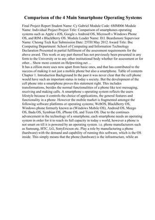 Comparison of the 4 Main Smartphone Operating Systems
Final Project Report Student Name: Cy Gabriel Module Code: 6MM006 Module
Name: Individual Project Project Title: Comparison of smartphones operating
systems such as Apple s iOS, Google s Android OS, Microsoft s Windows Phone
OS, and RIM s BlackBerry OS. Module Leader Name: D.I. Beardsmore Supervisor
Name: Cheong Teck Kee Submission Date: 25TH May 2012 Award Title: Bsc
Computing Department: School of Computing and Information Technology
Declaration Presented in partial fulfilment of the assessment requirements for the
above award. This work or any part thereof has not previously been presented in any
form to the University or to any other institutional body whether for assessment or for
other... Show more content on Helpwriting.net ...
It has a zillion more uses now apart from basic ones, and that has contributed to the
success of making it not just a mobile phone but also a smartphone. Table of contents
Chapter 1. Introduction Background In the past it was never clear that the cell phone
would have such an important status in today s society. But the development of the
cell phone into a smartphone proves this statement right. This includes
transformations, besides the normal functionalities of a phone like text messaging,
receiving and making calls. A smartphone s operating system reflects the users
lifestyle because it controls the choice of applications, the general features and
functionality in a phone. However the mobile market is fragmented amongst the
following software platforms or operating systems; WebOS, BlackBerry OS,
Windows phone formerly known as (Windows Mobile OS), Android OS, Meego
OS, Bada OS, Symbian OS, iPhone OS, and Tizen OS. Due to the continues
advancement in the technology of a smartphone, each smartphone needs an operating
system in order for it to reach its full capacity in today s world, however a phone is
not smart on till it is powered by an operating system. i.e. phone manufacturers such
as Samsung, HTC, LG, SonyEricson etc. Play a role by manufacturing a phone
(hardware) with the demand and capability of running this software, which is the OS
inside. This simply means that the phone (hardware) is the infrastructure, while an
 