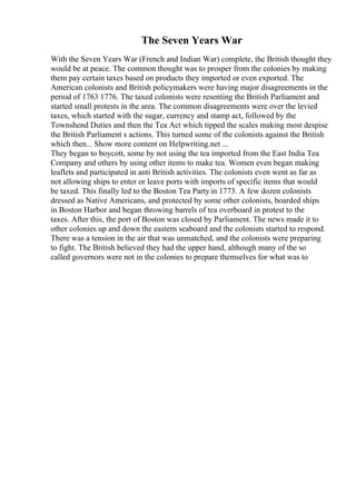 The Seven Years War
With the Seven Years War (French and Indian War) complete, the British thought they
would be at peace. The common thought was to prosper from the colonies by making
them pay certain taxes based on products they imported or even exported. The
American colonists and British policymakers were having major disagreements in the
period of 1763 1776. The taxed colonists were resenting the British Parliament and
started small protests in the area. The common disagreements were over the levied
taxes, which started with the sugar, currency and stamp act, followed by the
Townshend Duties and then the Tea Act which tipped the scales making most despise
the British Parliament s actions. This turned some of the colonists against the British
which then... Show more content on Helpwriting.net ...
They began to boycott, some by not using the tea imported from the East India Tea
Company and others by using other items to make tea. Women even began making
leaflets and participated in anti British activities. The colonists even went as far as
not allowing ships to enter or leave ports with imports of specific items that would
be taxed. This finally led to the Boston Tea Partyin 1773. A few dozen colonists
dressed as Native Americans, and protected by some other colonists, boarded ships
in Boston Harbor and began throwing barrels of tea overboard in protest to the
taxes. After this, the port of Boston was closed by Parliament. The news made it to
other colonies up and down the eastern seaboard and the colonists started to respond.
There was a tension in the air that was unmatched, and the colonists were preparing
to fight. The British believed they had the upper hand, although many of the so
called governors were not in the colonies to prepare themselves for what was to
 