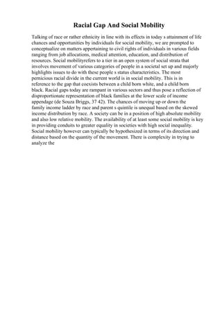 Racial Gap And Social Mobility
Talking of race or rather ethnicity in line with its effects in today s attainment of life
chances and opportunities by individuals for social mobility, we are prompted to
conceptualize on matters appertaining to civil rights of individuals in various fields
ranging from job allocations, medical attention, education, and distribution of
resources. Social mobilityrefers to a tier in an open system of social strata that
involves movement of various categories of people in a societal set up and majorly
highlights issues to do with these people s status characteristics. The most
pernicious racial divide in the current world is in social mobility. This is in
reference to the gap that coexists between a child born white, and a child born
black. Racial gaps today are rampant in various sectors and thus pose a reflection of
disproportionate representation of black families at the lower scale of income
appendage (de Souza Briggs, 37 42). The chances of moving up or down the
family income ladder by race and parent s quintile is unequal based on the skewed
income distribution by race. A society can be in a position of high absolute mobility
and also low relative mobility. The availability of at least some social mobility is key
in providing conduits to greater equality in societies with high social inequality.
Social mobility however can typically be hypothesized in terms of its direction and
distance based on the quantity of the movement. There is complexity in trying to
analyze the
 
