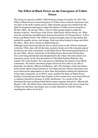 The Effect of Black Power on the Emergence of Yellow
Power
The Sixties In America (AMST 1200) Professor Osman November 18, 2013 The
Effect of Black Power on the Emergence of Yellow Power African Americans were
not alone in the shift to ethnic power. Other minority groups also shifted from the
fight for integration and began to adopt the rhetoric of ethnic power and pride in
the late 1960 s. By the late 1960 s, a host of other groups began to adopt the
rhetoric of power : Red Power, Grey Power, Pink Power, Brown Power, etc. What
were the similarities and differences between the rhetoric of Chicano Power, Yellow
Power and Black Power? The 1960s in America brought a host of movements that
pushed for equality, power, and change. Each movement helped to shape and effect
the other... Show more content on Helpwriting.net ...
Although Asian Americans did not face as much racism as the African Americans
in the late 1960s, they still felt that they needed to break out of the restraints placed
on them by the white community, as the Black Power Movement pushed had for in
the late 1960s. African Americans of the Black Power Movement felt that their
lives were being determined and manipulated by the whites who had control over
American society. In the first declaration of The Black Panther Platform, they
explain, We want freedom. We want power to determine the destiny of our Black
Community. We believe that black people will not be free until we are able to
determine our destiny. (Bloom and Breines, 146). The members of this movement
believed that whites always had power over them because African Americans were
never allowed the opportunities to show their full potential without the interference
of the white community. In an SNCC essay, entitled The Basis of Black Power,
Stokely Carmichael proclaims that, Negroes in this country have never been allowed
to organize themselves because of white interference. As a result of this, the
stereotype has been reinforced that blacks cannot organize themselves. (Bloom and
Breines, 120). The Black Power Movement believed that the only way to break free
of these ties and these stereotypes was to isolate themselves from the whites,
including the whites involved in
 
