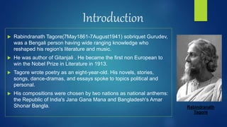 Introduction
 Rabindranath Tagore(7May1861-7August1941) sobriquet Gurudev,
was a Bengali person having wide ranging knowledge who
reshaped his region's literature and music.
 He was author of Gitanjali . He became the first non European to
win the Nobel Prize in Literature in 1913.
 Tagore wrote poetry as an eight-year-old. His novels, stories,
songs, dance-dramas, and essays spoke to topics political and
personal.
 His compositions were chosen by two nations as national anthems:
the Republic of India's Jana Gana Mana and Bangladesh's Amar
Shonar Bangla. Rabindranath
Tagore
 