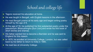 School and college life
 Tagore received his education at home.
 He was taught in Bengali, with English lessons in the afternoon.
 He read Bengali poems at his early age and began writing poetry
himself by the age of 8.
 At the age of 16, he published his first substantial poetry under the
pseudonym- Bhanushingho [Sun Lion] and wrote his first book of
short stories and dramas.
 His father wanted him to become a Barrister and he was sent to
England for this reason.
 In 1879, he enrolled at University College, London, but was called
back by his father to return to India in 1880.
 He read law at University College.
 