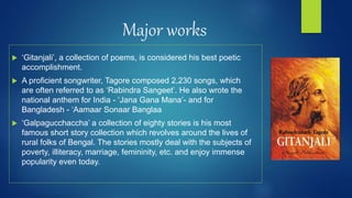 Major works
 ‘Gitanjali’, a collection of poems, is considered his best poetic
accomplishment.
 A proficient songwriter, Tagore composed 2,230 songs, which
are often referred to as ‘Rabindra Sangeet’. He also wrote the
national anthem for India - ‘Jana Gana Mana’- and for
Bangladesh - ‘Aamaar Sonaar Banglaa
 ‘Galpagucchaccha’ a collection of eighty stories is his most
famous short story collection which revolves around the lives of
rural folks of Bengal. The stories mostly deal with the subjects of
poverty, illiteracy, marriage, femininity, etc. and enjoy immense
popularity even today.
 