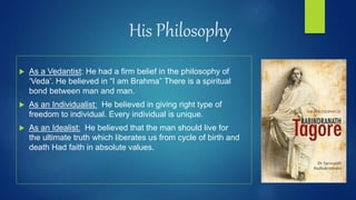 His Philosophy
 As a Vedantist: He had a firm belief in the philosophy of
‘Veda’. He believed in “I am Brahma” There is a spiritual
bond between man and man.
 As an Individualist: He believed in giving right type of
freedom to individual. Every individual is unique.
 As an Idealist: He believed that the man should live for
the ultimate truth which liberates us from cycle of birth and
death Had faith in absolute values.
 