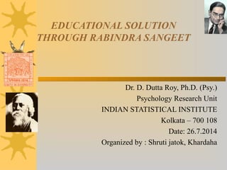 EDUCATIONAL SOLUTION
THROUGH RABINDRA SANGEET
Dr. D. Dutta Roy, Ph.D. (Psy.)
Psychology Research Unit
INDIAN STATISTICAL INSTITUTE
Kolkata – 700 108
Date: 26.7.2014
Organized by : Shruti jatok, Khardaha
 