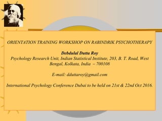 ORIENTATION TRAINING WORKSHOP ON RABINDRIK PSYCHOTHERAPY
Debdulal Dutta Roy
Psychology Research Unit, Indian Statistical Institute, 203, B. T. Road, West
Bengal, Kolkata, India – 700108
E-mail: dduttaroy@gmail.com
International Psychology Conference Dubai to be held on 21st & 22nd Oct 2016.
 