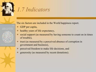 1.7 Indicators
The six factors are included in the World happiness report.
 GDP per capita,
 healthy years of life expectancy,
 social support (as measured by having someone to count on in times
of trouble),
 trust (as measured by a perceived absence of corruption in
government and business),
 perceived freedom to make life decisions, and
 generosity (as measured by recent donations).
 
