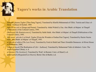 Tagore's works in Arabic Translation
1. Hakadha ghanna Taghur [Thus Sang Tagore]. Translated by Khalifa Muhammad al-Tillisi. Tunisia and Libya: al-
Darul ‘Arabiyya lil Kuttab, 1989.
2. Aghanin wa ash‘ar [Songs and Poems]. Translated by Abdul Wahid Lu’lua. Abu Dhabi: al-Majma‘ al-Thaqafi
(Publications of the Cultural Centre), 1995.
3. Dhikrayati [My Reminiscences]. Translated by Salah Salah. Abu Dhabi: al-Majma‘ al-Thaqafi (Publications of the
Cultural Centre), 1995.
4. Min rawai‘ ash-sha‘ir al-hindi: Taghur [From the Wonders of Indian Poet Tagore]. Translated by Hazim Nazim
Fadil. Abu Dhabi: al-Majma‘ al-Thaqafi, 1995.
5. al-Qasida al-akhira [The Last Poem]. Translated by Farid al-Shahf and Thaer Zeinaldin Damascus: al-Hiwar House
of Publication, 2006.
6. Tahqiq al-hayah [The Realisation of Life = Sadhana]. Translated by Muhammad Tahir al-Jabalawi. Cairo: The
Anglo-Egyptian Library, n. d.
7. al-Bustani [The Gardener]. Translated by Wadi‘ al-Bustani. Cairo: al-Maarif, n.d.
8. Qulub ḍallah [Misguided/Lost Hearts]. Beirut: Dar al-Bashir, n.d.
 