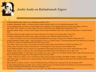 Arabic books on Rabindranath Tagore
1. al-Khatib, Muhibb al-Din. Taghur. Cairo: al-Maktaba al-Salafiya, 1928.
2. al-Manjuri, Muhammad. Taghor: al-wahdah al-ruhiya [Tagore: Spiritual Unity], Cairo: [No publisher mentioned], 1943.
3. Ayyad, Muhammad. Sha‘ir al hubb wa al-salam [Poet of Love and Peace]. Cairo: Egyptian Ministry of Culture and Guidance, 1961 (new
edn: Taghor: Shaʻir al-hubb wa al-salam [Tagore: Poet of Love and Peace]. Cairo: Egyptian Book Organisation, 1974).
4. al-Husaini, Suhaila. Taghur: al-janib al-imani [Tagore: From the Aspect of Belief & Faith]. Cairo: al-Hay’ah al-Misriyyah al-‘Ammah lil Kuttab,
2007.
5. al-Jabalawi, Muhammad Tahir. Mukhtarat min Taghur [Selections from Tagore]. [Cairo]: Dar al-fikr al-ʻarabi, 1961.
6. al-Jabalawi, Muhammad Tahir. Dhikra Tajur [Tagore anniversary]. Cairo: Maktaba al-Anjlo al-Misriyyah, 1961.
7. ——Taghor: fi al-dhikra al-mi'awiyah li miladih [The Hundredth Birth Anniversary of Tagore]. Cairo: Ministry of Education, 1961.
8. Kreblani (Kripalani), Krishna. Taghor: ʻAbqariyah alhamat al-sharq wa al-gharb [Tagore: A Genius that Inspired the East and the West]. Translated
by Hosni Friz. Amman: Dar Alkitab Alarabi [Arab Writer House], 1966.
9. Ubri, Mishal. Taghur al-mu‘allim al-insan [Tagore: the Teacher of Man]. Beirut: Darur Raihani li al-Tiba‘ah wa al-Nashr, 1974.
10. al-Khuri, Musa and al-Khuri, Ghassan, Diyanatush sha‘ir [The Religion of a Poet]. Damascus: Dar al-Ghirbal, 1988.
11. Ayyad, Muhammad Shukri. Bayn al-falsafah wa al-naqd [Between Philosophy and Criticism]. Cairo: Friends’ Book Publications, 1990.
12. Baghjati, Adnan. Taghur wa aakharun: shu‘araul hind [Tagore and Others: Indian Poets]. Damascus: Dar al- Ahali, 1991.
13. Ayyad, Muhammad Shukri. Fi ʻalam Taghor: shaʻir al-hubb wa al- salam, al-Bayt wa al-ʻIlm [In the world of Tagore, Tagore The Poet of Love and
Peace, The Home and Learning]. Cairo: The Supreme Council of Culture, 2000.
14. ʻAʼishah, ʻAbd al-Latif. Aghani wa-ashʻar Rabindranat Taghur [Songs and poems of Tagore]. Abu Dhabi: al-Majmaʻ al-Thaqafi, 2000.
15. Zabib, Najib. Taghur: faylasuful hind wa hakimuha [Tagore: Philosopher of India and its Sagacious Man]. Beirut: Dar al-Hadi lit Tiba‘ah wan Nashr
wat Tawzi‘, 2001.
16. Sakkut, Hamdi, ed., Qamus al-Adab al-ʻArabiy al-Hadith [Dictionary of Modern Arab Literature]. Cairo: Dar ash-Shuruq, 2009.
17. al-Tahiri, Muhammad Sayyid. ed. Taghor: Shaʻir al-Hind al-mulhim [Tagore, the Inspiring Indian Poet]. Damascus: Dar Ninwah (Nineveh House
for Studies, Publishing and Distribution), 2010 ("first published in 1961").
18. Thaqafatul Hind (Special issue on Tagore), vol. 62, no. 4, 2011, New Delhi: Indian Council for Cultural Relations.
 