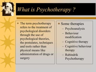 What is Psychotherapy ?
 The term psychotherapy
refers to the treatment of
psychological disorders
through the use of
psychological theories,
the postulates, techniques
and tools rather than
physical means like
administration of drugs or
surgery
Some therapies
– Psychoanalysis
– Behaviour
modification
– Cognitive therapy
– Cognitive behaviour
therapy
– Rabindrik
Psychotherapy
 