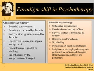 Paradigm shift in Psychotherapy
Classical psychotherapy
 Bounded consciousness
 Freedom is restricted by therapist
 Survival strategy is formulated by
therapist
 Objective is treatment as if pain
management
 Psychotherapy is guided by
labelling
 Insight occurs by the
interpretation of therapist
Rabindrik psychotherapy
 Unbounded consciousness
 Freedom is restricted by sufferer
 Survival strategy is formulated by
sufferer
 Objective is self-awakening
 No labelling
 Performing art based psychotherapy
 Insight occurs through performing arts
performed by sufferer and therapist.
Both therapist and sufferers are
performers.
Dr. Debdulal Dutta Roy, Ph.D. (Psy.)
Indian Statistical Institute, Kolkata
13.12.15
 