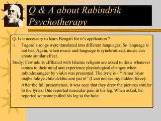Q & A about Rabindrik
Psychotherapy
Q. Is it necessary to learn Bengali for it’s application ?
A. Tagore’s songs were translated into different languages. So language is
not bar. Again, when music and language is synchronized, music can
create similar effect.
Study: Few adults affiliated with Islamic religion are asked to draw whatever
comes to their mind and experience physiological changes when
rabindrasangeet by violin was presented. The lyric is – “ Amar hiyar
majhe lukiye chile dekhte ami pai ni” (I can not see my hidden force).
After the full presentation, it was seen that they drew the pictures similar
to the lyrics. One reported muscular pain in his leg. When asked, he
reported someone pulled his leg to the hole.
 