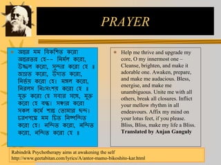 PRAYER
 অন্তর মম ছবকছিত কররা
অন্তরতর চি-- ছেমমে কররা,
উজ্জ্বে কররা, সুদর কররা চি ॥
জাগ্রত কররা, উেযত কররা,
ছের্ম য় কররা চি। মঙ্গে কররা,
ছেরেস ছেিঃসংিয় কররা চি ॥
যুক্ত কররা চি সবার সরঙ্গ, মুক্ত
কররা চি বন্ধ। সঞ্চার কররা
সকে করমম িান্ত চতামার িদ।
রণপরে মম ছ ত ছেষ্পছদত
কররা চি। েছদত কররা, েছদত
কররা, েছদত কররা চি ॥
 Help me thrive and upgrade my
core, O my innermost one –
Cleanse, brighten, and make it
adorable one. Awaken, prepare,
and make me audacious. Bless,
energise, and make me
unambiguous. Unite me with all
others, break all closures. Inflict
your mellow rhythm in all
endeavours. Affix my mind on
your lotus feet, if you please.
Bliss, Bliss, make my life a Bliss.
Translated by Anjan Ganguly
Rabindrik Psychotherapy aims at awakening the self
http://www.geetabitan.com/lyrics/A/antor-mamo-bikoshito-kar.html
 