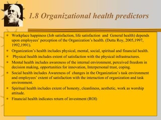 1.8 Organizational health predictors
 Workplace happiness (Job satisfaction, life satisfaction and General health) depends
upon employees’ perception of the Organization’s health. (Dutta Roy, 2005,1997,
1992,1991).
 Organization’s health includes physical, mental, social, spiritual and financial health.
 Physical health includes extent of satisfaction with the physical infrastructures.
 Mental health includes awareness of the internal environment, perceived freedom in
decision making, opportunities for innovation, Interpersonal trust, coping.
 Social health includes Awareness of changes in the Organization’s task environment
and employees’ extent of satisfaction with the interaction of organization and task
environment.
 Spiritual health includes extent of honesty, cleanliness, aesthetic, work as worship
attitude.
 Financial health indicates return of investment (ROI)
 