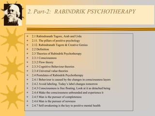 2. Part-2: RABINDRIK PSYCHOTHERAPY
 2.1 Rabindranath Tagore, Arab and Urdu
 2.11. The pillars of positive psychology
 2.12. Rabindranath Tagore & Creative Genius
 2.2 Definition
 2.3 Theories of Rabindrik Psychotherapy
 2.3.1 Consciousness
 2.3.2 Flow theory
 2.3.3 Cognitive Behaviour theories
 2.3.4 Universal value theories
 2.4 Postulates of Rabindrik Psychotherapy
 2.4.1 Behaviour is caused by the changes in consciousness layers
 2.4.2 Avoid labeling. Today’s label changes tomorrow
 2.4.3 Consciousness is free floating. Look at it as detached being
 2.4.4 Make the consciousness unbounded and experience it
 2.4.5 Man is the pursuer of completeness
 2.4.6 Man is the pursuer of newness
 2.4.7 Self-awakening is the key to positive mental health
 