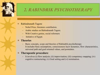 2. RABINDRIK PSYCHOTHERAPY
 Rabindranath Tagore
– Nobel Prize, literature contribution.
– Arabic studies on Rabindranath Tagore.
– With Creative genius, social reformers
– Initiative of Egypt.
 Theories
– Basic concepts, scope and theories of Rabindrik psychotherapy
It includes basic assumptions, consciousness layer dynamics, flow characteristics,
universal path and goal oriented values, and postulates.
 Therapeutic procedure
– It involves (i) flow analysis; (ii) improvisation; (iii) competency mapping; (iv)
cognitive restructuring; (v) Goal setting and (vi) termination.
 