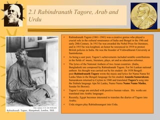 2.1 Rabindranath Tagore, Arab and
Urdu
 Rabindranath Tagore (1861–1941) was a creative genius who played a
crucial role in the cultural renaissance of India and Bengal in the 19th and
early 20th Century. In 1913 he was awarded the Nobel Prize for literature,
and in 1915 he was knighted, an honor he renounced in 1919 to protest
British policies in India. He was the founder of Vishwabharati University at
Santiniketan.
 As being a seer poet, Tagore’s achievements included notable contributions
in the fields of music, literature, plays, art and as education reformer.
 The lyrics of the National Anthem of two Asian countries (India,
Bangladesh) are composed by Rabindranath Tagore. For Sri Lankan national
anthem his thought was carried out by his student (In 1938 Bengali
poet Rabindranath Tagore wrote the music and lyrics for Nama Nama Sri
Lanka Mata in the Bengali language for his student Ananda Samarakoon.
Samarakoon returned to Ceylon in 1940 and translated Tagore's song into
the Sinhala language Apa Sri Lanka, Namo Namo Namo Namo Matha,
Sundar Sri Boroni).
 Tagore’s songs are enriched with positive human values. His works are
translated into Arabic languages .
 Recently, Egypt becomes interested to translate the diaries of Tagore into
Arabic.
 Urdu singers play Rabindrasangeet into Urdu.
 