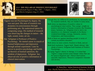 2.1.1 THE PILLARS OF POSITIVE PSYCHOLOGY
Rabindranath Tagore (7 May 1861 – 7 August, 1941)
and Martin Seligman (Aug,12, 1942)
Tagore was not Psychologist by degree. He
was seer poet. His area of research was
dynamics in consciousness through
performing arts. He understood nature by
composing songs. His method of research
was observing the changes in nature – the
light, sound, water, air etc.
But Seligman is Professor of Positive
Psychology. He started career in search of
learned helplessness and depression
through animal experiment. Later he
moves to positive psychology and builds
up theories of learned optimism, the
antidote of depression. Seligman has
observed role of positive information in
clinical intervention.
Though they are different by profession, by nationality and
by research methods, they are similar in some areas.
Both stress on importance of positive values in
psychological intervention. They assign weight on
positive information of human existence like freedom,
peace, harmony etc. Seligman tried to move our
attention to six character strengths in his theory ‘:
wisdom/knowledge, courage, humanity, justice,
temperance, and transcendence
Both of them are against labelling people in terms of
certain psychiatric disorders.
Both stress on inner control, freedom to think, and act.
Both built institution. Tagore built ‘Shanti niketan’ (the
abode of peace). Seligman built Institute of Positive
Psychology.
By using Tagore’s theory in therapy, it is noted that
Tagore’s songs possess some human values that can
be used as diagnosis and clinical intervention
specially depression, Obsessive compulsive disorder
and anxiety.
D. Dutta Roy, Indian Statistical Institute, Kolkata,
Asia –Pacific Social Science Conference, Malaysia, 8.11.2014
 