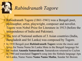 Rabindranath Tagore
Rabindranath Tagore (1861-1941) was a Bengali poet,
philosopher, artist, playwright, composer and novelist.
Tagore won Nobel Prize for Literature in 1913 (before the
independence of India and Pakistan).
The text of National anthem of 3 Asian countries (India,
Bangladesh and Sri Lanka) was composed by Tagore.
 In 1938 Bengali poet Rabindranath Tagore wrote the music and
lyrics for Nama Nama Sri Lanka Mata in the Bengali language for
his student Ananda Samarakoon. Samarakoon returned to Ceylon
in 1940 and translated Tagore's song into the Sinhala language Apa
Sri Lanka, Namo Namo Namo Namo Matha, Sundar Sri Boroni.
 