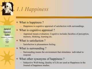 1.1 Happiness
 What is happiness ?
– Happiness is cognitive appraisal of satisfaction with surroundings.
 What is cognitive appraisal ?
– Appraisal means evaluation. Cognitive includes faculties of perception,
memory, thinking, learning etc.
 What is satisfaction ?
– Satisfaction is pleasantness feeling.
 What is surrounding ?
– Surrounding means the environment that stimulates individual to
respond.
 What other synonyms of happiness ?
– Subjective Well-being, Quality of Life are used as Happiness in the
Journal of happiness studies.
 