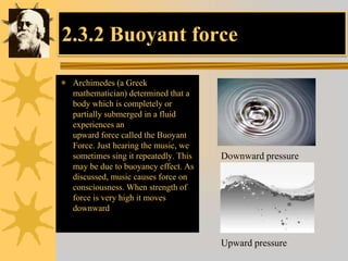 2.3.2 Buoyant force
 Archimedes (a Greek
mathematician) determined that a
body which is completely or
partially submerged in a fluid
experiences an
upward force called the Buoyant
Force. Just hearing the music, we
sometimes sing it repeatedly. This
may be due to buoyancy effect. As
discussed, music causes force on
consciousness. When strength of
force is very high it moves
downward
Downward pressure
Upward pressure
 
