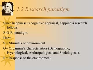 1.2 Research paradigm
Since happiness is cognitive appraisal, happiness research
follows
S-O-R paradigm.
Here:
S = Stimulus or environment.
O= Organism’s characteristics (Demographic,
Psychological, Anthropological and Sociological).
R= Response to the environment .
 