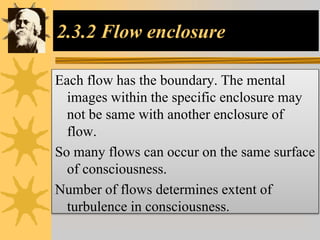 2.3.2 Flow enclosure
Each flow has the boundary. The mental
images within the specific enclosure may
not be same with another enclosure of
flow.
So many flows can occur on the same surface
of consciousness.
Number of flows determines extent of
turbulence in consciousness.
 