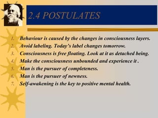 2.4 POSTULATES
1. Behaviour is caused by the changes in consciousness layers.
2. Avoid labeling. Today’s label changes tomorrow.
3. Consciousness is free floating. Look at it as detached being.
4. Make the consciousness unbounded and experience it .
5. Man is the pursuer of completeness.
6. Man is the pursuer of newness.
7. Self-awakening is the key to positive mental health.
 