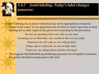 2.4.2 Avoid labeling. Today’s label changes
tomorrow
Today’s labeling one as mad or abnormal may not be appropriate in tomorrow.
Tagore in his song (“Je tore pagol bole tare tui bolis ne kichu”) prevents us from
labeling one as mad. Again he has given own reasoning for the prevention.
Do not say anything when one calls on you mad
Assuming you as abnormal, one can throw dust on you today.
Tomorrow he will come to you with garland
Today, due to self-pride, he sits on high chair.
Tomorrow, he will get down and bow his head.
 This suggests that Rabindrik psychotherapy possesses lot of cognitive resources
that guide individual toward positive life style.
 