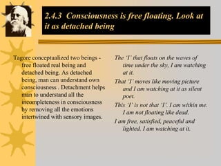 2.4.3 Consciousness is free floating. Look at
it as detached being
Tagore conceptualized two beings -
free floated real being and
detached being. As detached
being, man can understand own
consciousness . Detachment helps
man to understand all the
incompleteness in consciousness
by removing all the emotions
intertwined with sensory images.
The ‘I’ that floats on the waves of
time under the sky, I am watching
at it.
That ‘I’ moves like moving picture
and I am watching at it as silent
poet.
This ‘I’ is not that ‘I’. I am within me.
I am not floating like dead.
I am free, satisfied, peaceful and
lighted. I am watching at it.
 