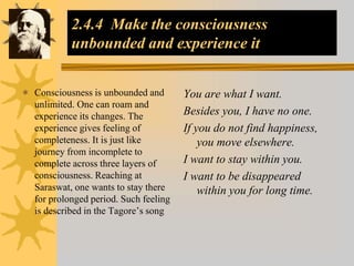 2.4.4 Make the consciousness
unbounded and experience it
 Consciousness is unbounded and
unlimited. One can roam and
experience its changes. The
experience gives feeling of
completeness. It is just like
journey from incomplete to
complete across three layers of
consciousness. Reaching at
Saraswat, one wants to stay there
for prolonged period. Such feeling
is described in the Tagore’s song
You are what I want.
Besides you, I have no one.
If you do not find happiness,
you move elsewhere.
I want to stay within you.
I want to be disappeared
within you for long time.
 