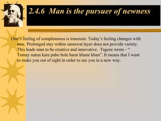 2.4.6 Man is the pursuer of newness
One’s feeling of completeness is transient. Today’s feeling changes with
new. Prolonged stay within saraswat layer does not provide variety.
This leads man to be creative and innovative. Tagore wrote - “
Tomay natun kare pabo bole harai khane khan”. It means that I want
to make you out of sight in order to see you in a new way.
 
