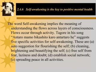 2.4.6 Self-awakening is the key to positive mental health
The word Self-awakening implies the meaning of
understanding the flows across layers of consciousness.
Flows occur through activity. Tagore in his song
“Antaro mamo bikashito karo antartaro he” suggests
five specific activities for self-awakening. These are (a)
auto suggestion for flourishing the self; (b) cleaning,
brightening and beautifying the self; (c) free self from
fear, laziness and doubt; (d) establish social network;
(e) spreading peace in all activities.
 
